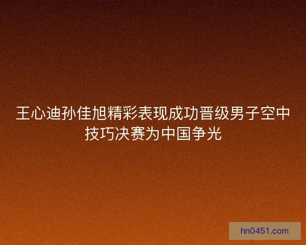 王心迪孙佳旭精彩表现成功晋级男子空中技巧决赛为中国争光 王心迪孙佳旭精彩表现成功晋级男子空中技巧决赛为中国争光