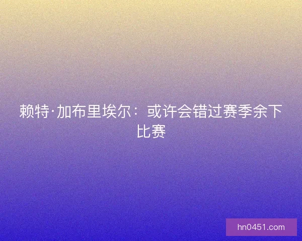 赖特·加布里埃尔：或许会错过赛季余下比赛