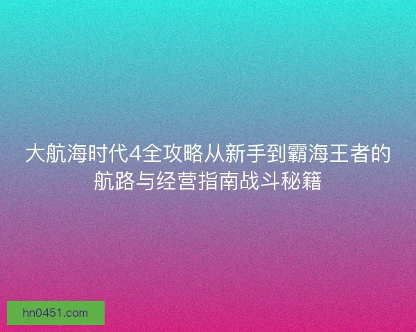 大航海时代4全攻略从新手到霸海王者的航路与经营指南战斗秘籍