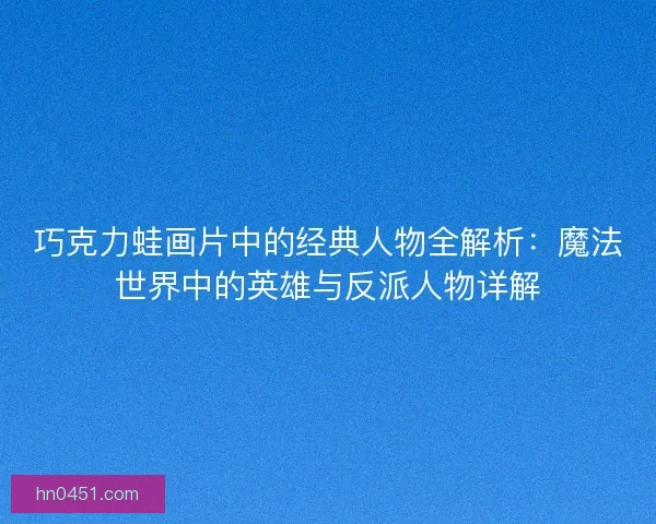 巧克力蛙画片中的经典人物全解析：魔法世界中的英雄与反派人物详解