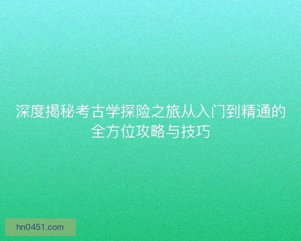 深度揭秘考古学探险之旅从入门到精通的全方位攻略与技巧