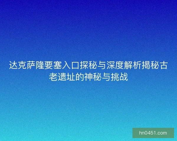 达克萨隆要塞入口探秘与深度解析揭秘古老遗址的神秘与挑战