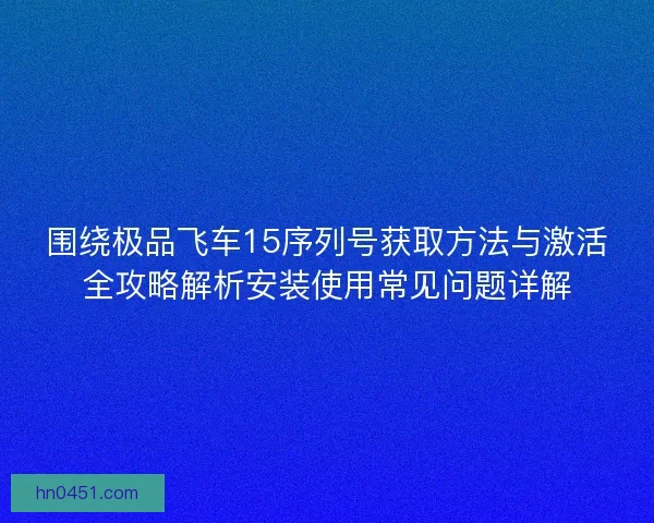 围绕极品飞车15序列号获取方法与激活全攻略解析安装使用常见问题详解 围绕极品飞车15序列号获取方法与激活全攻略解析安装使用常见问题详解