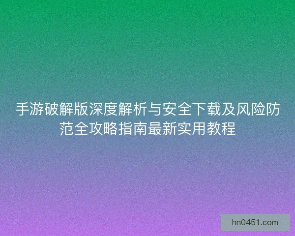 手游破解版深度解析与安全下载及风险防范全攻略指南最新实用教程