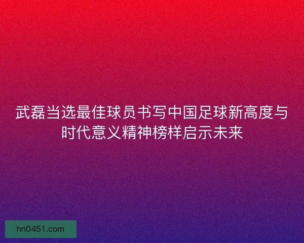 武磊当选最佳球员书写中国足球新高度与时代意义精神榜样启示未来