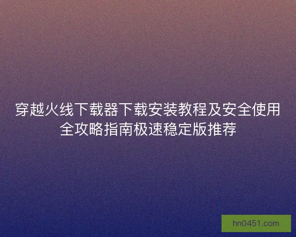 穿越火线下载器下载安装教程及安全使用全攻略指南极速稳定版推荐 穿越火线下载器下载安装教程及安全使用全攻略指南极速稳定版推荐