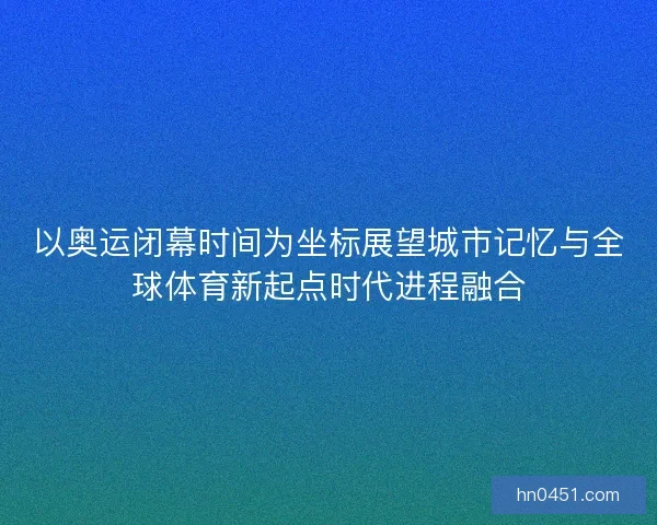 以奥运闭幕时间为坐标展望城市记忆与全球体育新起点时代进程融合 以奥运闭幕时间为坐标展望城市记忆与全球体育新起点时代进程融合