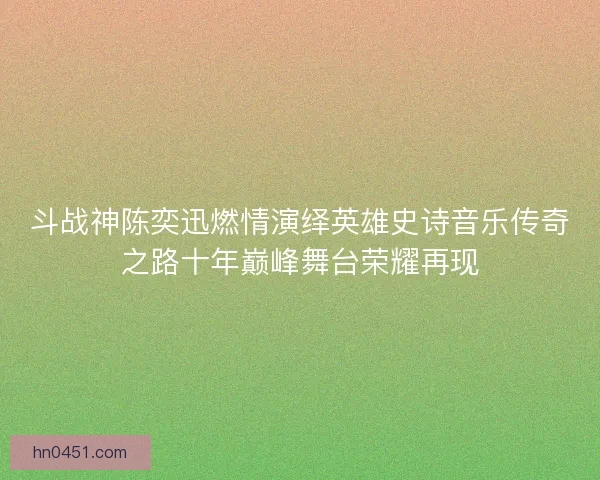 斗战神陈奕迅燃情演绎英雄史诗音乐传奇之路十年巅峰舞台荣耀再现 斗战神陈奕迅燃情演绎英雄史诗音乐传奇之路十年巅峰舞台荣耀再现