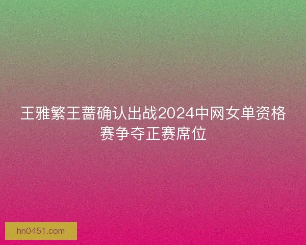 王雅繁王蔷确认出战2024中网女单资格赛争夺正赛席位