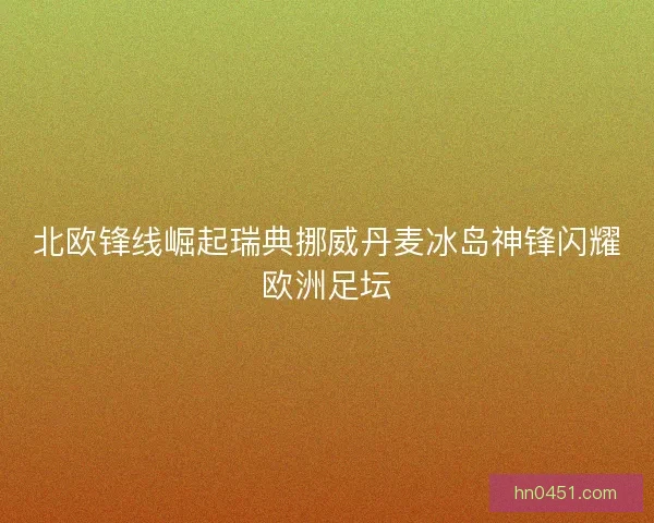 北欧锋线崛起瑞典挪威丹麦冰岛神锋闪耀欧洲足坛 北欧锋线崛起瑞典挪威丹麦冰岛神锋闪耀欧洲足坛